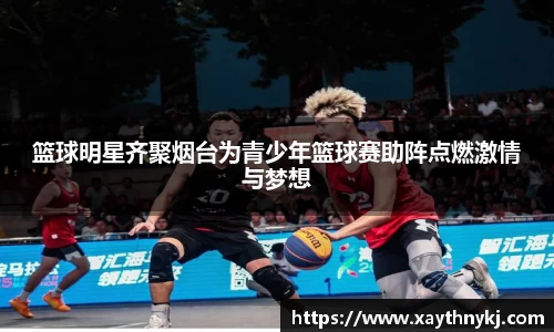 篮球明星齐聚烟台为青少年篮球赛助阵点燃激情与梦想